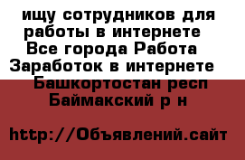 ищу сотрудников для работы в интернете - Все города Работа » Заработок в интернете   . Башкортостан респ.,Баймакский р-н